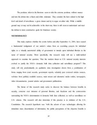 37
The positions taken in the literature seem to take the extreme positions without nuance
and turn the debate into a black-and-white stalemate. They consider the facts related to the high
level and detail of surveillance a given datum and try to argue on either side. While a middle-
ground may or may not be achievable in the short-run, there is still room to understand and steer
the debate to more constructive goals for American society.
METHODOLOGY
This study explores whether the events before and after September 11, 2001, have caused
a fundamental realignment of our nation’s values from an overriding concern for individual
rights to a virtually unrestricted ability of government to intrude upon individual liberties in the
name of national security. More specifically, this research study will use a multi-method
approach to examine the question, “Has the modern threat to U.S. national security interests
evolved to justify the NSA’s domestic bulk data collection and surveillance program”? This
study will rely predominantly on qualitative data investigation drawn from a combination of
forms ranging from court records, government reports, scholarly peer reviewed articles sources,
websites from publicly available sources, main stream and alternative media outlets, newspapers,
video documentaries, journal articles and government publications.
The theme of this research study seeks to discover the balance between benefits in
security, concerns over intrusion of personal liberties, and freedoms and the controversies
surrounding the NSA’s determination in domestic bulk data collection, as well as surveillance on
U.S. citizens. This research will also determine if this practice is in violation of the U.S.
Constitution. The research hypothesis was “with the advent of new technologies allowing for
immediate mass dissemination of information, the public perceptions of the objective benefits is
 