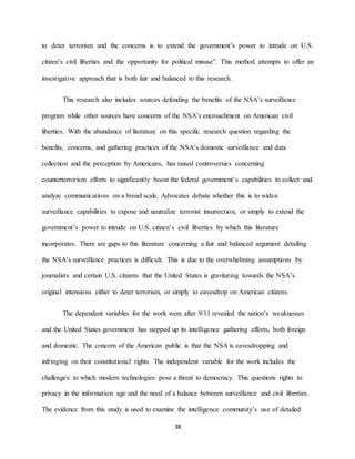 38
to deter terrorism and the concerns is to extend the government’s power to intrude on U.S.
citizen’s civil liberties and the opportunity for political misuse”. This method attempts to offer an
investigative approach that is both fair and balanced to this research.
This research also includes sources defending the benefits of the NSA’s surveillance
program while other sources have concerns of the NSA’s encroachment on American civil
liberties. With the abundance of literature on this specific research question regarding the
benefits, concerns, and gathering practices of the NSA’s domestic surveillance and data
collection and the perception by Americans, has raised controversies concerning
counterterrorism efforts to significantly boost the federal government’s capabilities to collect and
analyze communications on a broad scale. Advocates debate whether this is to widen
surveillance capabilities to expose and neutralize terrorist insurrection, or simply to extend the
government’s power to intrude on U.S. citizen’s civil liberties by which this literature
incorporates. There are gaps to this literature concerning a fair and balanced argument detailing
the NSA’s surveillance practices is difficult. This is due to the overwhelming assumptions by
journalists and certain U.S. citizens that the United States is gravitating towards the NSA’s
original intensions either to deter terrorism, or simply to eavesdrop on American citizens.
The dependent variables for the work were after 9/11 revealed the nation’s weaknesses
and the United States government has stepped up its intelligence gathering efforts, both foreign
and domestic. The concern of the American public is that the NSA is eavesdropping and
infringing on their constitutional rights. The independent variable for the work includes the
challenges to which modern technologies pose a threat to democracy. This questions rights to
privacy in the information age and the need of a balance between surveillance and civil liberties.
The evidence from this study is used to examine the intelligence community’s use of detailed
 