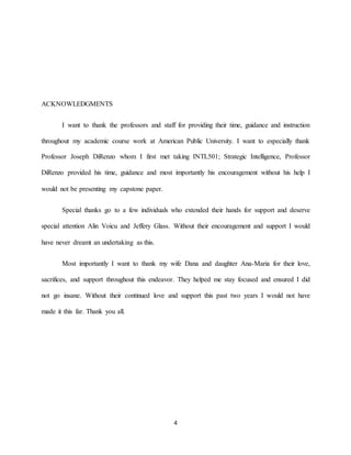 4
ACKNOWLEDGMENTS
I want to thank the professors and staff for providing their time, guidance and instruction
throughout my academic course work at American Public University. I want to especially thank
Professor Joseph DiRenzo whom I first met taking INTL501; Strategic Intelligence, Professor
DiRenzo provided his time, guidance and most importantly his encouragement without his help I
would not be presenting my capstone paper.
Special thanks go to a few individuals who extended their hands for support and deserve
special attention Alin Voicu and Jeffery Glass. Without their encouragement and support I would
have never dreamt an undertaking as this.
Most importantly I want to thank my wife Dana and daughter Ana-Maria for their love,
sacrifices, and support throughout this endeavor. They helped me stay focused and ensured I did
not go insane. Without their continued love and support this past two years I would not have
made it this far. Thank you all.
 