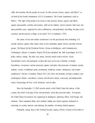 41
while also ensuring that the people are secure “in their persons, houses, papers, and effects,” as
set forth by the Fourth Amendment of U.S. Constitution. The Fourth Amendment reads as
follows, “The right of the people to be secure in their persons, houses, papers, and effects,
against unreasonable searches and seizures, shall not be violated, and no warrants shall issue, but
upon probable cause, supported by oath or affirmation, and particularly describing the place to be
searched, and the persons or things to be seized” (U.S. Constitution 1787).
The nature of war and warfare transformed over the past decade from defending U.S.
security interests against other nation states to now defending against diverse and fluid terrorist
groups. The Report by the Presidents Review Group on Intelligence and Communication
Technologies (Review Committee Report 2013) has articulated this shift in paradigms for U.S.
policy makers, stating, “By their very nature, terrorist attacks tend to involve covert,
decentralized actors who participate in plots that may not be easy to identify or disrupt.
Surveillance can protect, and has protected, against such plots. But protection of national security
includes a series of additional goals, prominently including counter- intelligence and counter-
proliferation” (Review Committee Report 2013, 43). Given the demands of today’s political and
technological climate, surveillance at home and abroad is clearly a necessary and indispensable
means of protecting the lives of all Americans and our allies.
Since the September 11, 2001 terrorist attack on the United States the citizens of this
country have lived in the grip of fear and uncertainty about their personal safety. In response,
the United States Government has stepped up its intelligence gathering efforts, both foreign and
domestic. These expanded efforts have included adding new federal agencies dedicated to
protecting its security interests and widening the mandate of existing federal agencies.
Principally among these is the National Security Agency (NSA). Created on November 4,
 