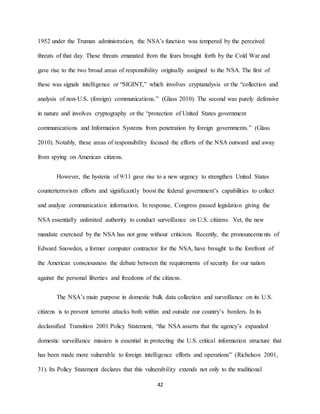 42
1952 under the Truman administration, the NSA’s function was tempered by the perceived
threats of that day. These threats emanated from the fears brought forth by the Cold War and
gave rise to the two broad areas of responsibility originally assigned to the NSA. The first of
these was signals intelligence or “SIGINT,” which involves cryptanalysis or the “collection and
analysis of non-U.S. (foreign) communications.” (Glass 2010). The second was purely defensive
in nature and involves cryptography or the “protection of United States government
communications and Information Systems from penetration by foreign governments.” (Glass
2010). Notably, these areas of responsibility focused the efforts of the NSA outward and away
from spying on American citizens.
However, the hysteria of 9/11 gave rise to a new urgency to strengthen United States
counterterrorism efforts and significantly boost the federal government’s capabilities to collect
and analyze communication information. In response, Congress passed legislation giving the
NSA essentially unlimited authority to conduct surveillance on U.S. citizens. Yet, the new
mandate exercised by the NSA has not gone without criticism. Recently, the pronouncements of
Edward Snowden, a former computer contractor for the NSA, have brought to the forefront of
the American consciousness the debate between the requirements of security for our nation
against the personal liberties and freedoms of the citizens.
The NSA’s main purpose in domestic bulk data collection and surveillance on its U.S.
citizens is to prevent terrorist attacks both within and outside our country’s borders. In its
declassified Transition 2001 Policy Statement, “the NSA asserts that the agency’s expanded
domestic surveillance mission is essential in protecting the U.S. critical information structure that
has been made more vulnerable to foreign intelligence efforts and operations” (Richelson 2001,
31). Its Policy Statement declares that this vulnerability extends not only to the traditional
 