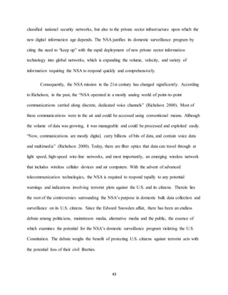 43
classified national security networks, but also to the private sector infrastructure upon which the
new digital information age depends. The NSA justifies its domestic surveillance program by
citing the need to “keep up” with the rapid deployment of new private sector information
technology into global networks, which is expanding the volume, velocity, and variety of
information requiring the NSA to respond quickly and comprehensively.
Consequently, the NSA mission in the 21st century has changed significantly. According
to Richelson, in the past, the “NSA operated in a mostly analog world of point-to-point
communications carried along discrete, dedicated voice channels” (Richelson 2000). Most of
these communications were in the air and could be accessed using conventional means. Although
the volume of data was growing, it was manageable and could be processed and exploited easily.
“Now, communications are mostly digital, carry billions of bits of data, and contain voice data
and multimedia” (Richelson 2000). Today, there are fiber optics that data can travel through at
light speed, high-speed wire-line networks, and most importantly, an emerging wireless network
that includes wireless cellular devices and air computers. With the advent of advanced
telecommunication technologies, the NSA is required to respond rapidly to any potential
warnings and indications involving terrorist plots against the U.S. and its citizens. Therein lies
the root of the controversies surrounding the NSA’s purpose in domestic bulk data collection and
surveillance on its U.S. citizens. Since the Edward Snowden affair, there has been an endless
debate among politicians, mainstream media, alternative media and the public, the essence of
which examines the potential for the NSA’s domestic surveillance program violating the U.S.
Constitution. The debate weighs the benefit of protecting U.S. citizens against terrorist acts with
the potential loss of their civil liberties.
 