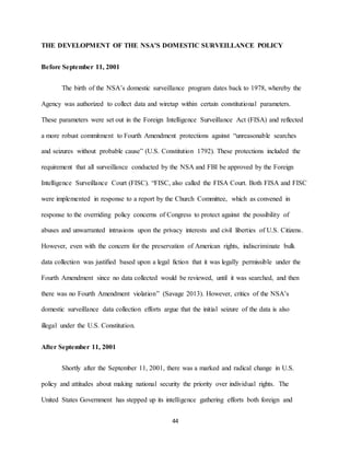 44
THE DEVELOPMENT OF THE NSA’S DOMESTIC SURVEILLANCE POLICY
Before September 11, 2001
The birth of the NSA’s domestic surveillance program dates back to 1978, whereby the
Agency was authorized to collect data and wiretap within certain constitutional parameters.
These parameters were set out in the Foreign Intelligence Surveillance Act (FISA) and reflected
a more robust commitment to Fourth Amendment protections against “unreasonable searches
and seizures without probable cause” (U.S. Constitution 1792). These protections included the
requirement that all surveillance conducted by the NSA and FBI be approved by the Foreign
Intelligence Surveillance Court (FISC). “FISC, also called the FISA Court. Both FISA and FISC
were implemented in response to a report by the Church Committee, which as convened in
response to the overriding policy concerns of Congress to protect against the possibility of
abuses and unwarranted intrusions upon the privacy interests and civil liberties of U.S. Citizens.
However, even with the concern for the preservation of American rights, indiscriminate bulk
data collection was justified based upon a legal fiction that it was legally permissible under the
Fourth Amendment since no data collected would be reviewed, until it was searched, and then
there was no Fourth Amendment violation” (Savage 2013). However, critics of the NSA’s
domestic surveillance data collection efforts argue that the initial seizure of the data is also
illegal under the U.S. Constitution.
After September 11, 2001
Shortly after the September 11, 2001, there was a marked and radical change in U.S.
policy and attitudes about making national security the priority over individual rights. The
United States Government has stepped up its intelligence gathering efforts both foreign and
 