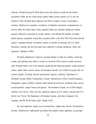 45
domestic. President George W. Bush had vowed to the American people that the federal
government within the law would protect against further terrorist attacks on U.S. soil. On
October 6, 2001, President Bush authorized the NSA to conduct a variety of surveillance
activities, including the warrantless surveillance of telephone and internet communications of
persons within the United States. These expanded efforts have included adding new federal
agencies dedicated to protecting its security interests and widening the mandate of existing
federal agencies, principally among these expanded efforts is the NSA “The NSA asserts that the
agency’s expanded domestic surveillance mission is essential in protecting the U.S. critical
information structure that has been made more vulnerable to foreign intelligence efforts and
operations” (Richelson 2000).
The Bush administration initiatives provided funding to build new facilities around the
country and stationing more officers overseas to extend the NSA’s reach to combat terrorism.
After President Bush’s vow to the American people that the federal government would protect its
citizens against future terrorist attacks, the Homeland Security Act of 2002 was passed. This act
created a number of existing and new governmental agencies, including: Department of
Homeland Security (DHS), Transportation Security Administration (TSA), Federal Emergency
Management Agency (FEMA), National Guard and the Secret Service, combining these services
to interoperability support between all agencies. The Homeland Security Act of 2002 changed
American lives forever. There were five significant impacts on U.S. citizens a decade after 9/11,
that list was “Travel, The Department of Homeland Security, Anti-Islam Sentiment, Our
Language and The World Trade Center” (Hagler 2012).
The most significant change was air transportation. Hagler states that the “Transportation
Security Administration implemented procedures that included stricter guidelines on passenger
 