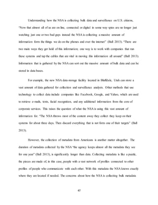 47
Understanding how the NSA is collecting bulk data and surveillance on U.S. citizens,
“Now that almost all of us are on line, connected or digital in some way spies are no longer just
watching just one or two bad guys instead the NSA is collecting a massive amount of
information form the things we do on the phones and over the internet” (Ball 2013). “There are
two main ways they get hold of this information; one way is to work with companies that run
these systems and tap the cables that are vital in moving this information all around” (Ball 2013).
Information that is gathered by the NSA can sort out the massive amount of bulk data and can be
stored in data bases.
For example, the new NSA data storage facility located in Bluffdale, Utah can store a
vast amount of data gathered for collection and surveillance analysis. Other methods that use
technology to collect data include companies like Facebook, Google, and Yahoo, which are used
to retrieve e-mails, texts, facial recognition, and any additional information from the core of
corporate services. This raises the question of what the NSA is using this vast amount of
information for. “The NSA throws most of the content away they collect they keep on their
systems for about three days. Then discard everything that is not form one of their targets” (Ball
2013).
However, the collection of metadata from Americans is another matter altogether. The
duration of metadata collected by the NSA “the agency keeps almost all the metadata they see
for one year” (Ball 2013), is significantly longer than data. Collecting metadata is like a puzzle,
the pieces are made of, in this case, people with a vast network of profiles connected to other
profiles of people who communicate with each other. With this metadata the NSA knows exactly
where they are located if needed. The concerns about how the NSA is collecting bulk metadata
 