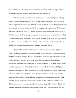 48
and surveillance on U.S. citizens, “The governments of America and the UK argue that these
surveillance programs help keep us safe from terrorism” (Ball 2013).
With the recent Snowden documents, disclosures about NSA’s intelligence gathering
practices explain why the concerns of the U.S. public are so controversial. The NSA gathers
billions of phone records a day from different locations worldwide and has the capability to track
all movements of persons traveling worldwide by mapping their locations using GPS software
installed in cell devices. The NSA’s purpose in domestic data collection and surveillance is to
deter terrorism or simply eavesdrop on suspected American terrorists, innocent citizens, or both.
“The records feed a vast database that stores information about the locations of at least hundreds
of millions of devices, according to the officials and the documents, which were provided by
former NSA contractor Edward Snowden” (Gellman and Sultana 2013).
These metadata collection tracks expand upon the “scope and potential impact on
privacy, [and since] the efforts to collect and analyze location data may be unsurpassed among
the NSA surveillance programs that have been disclosed since June 2013, surveillance analysts
can find cellphones anywhere in the world retrace their movements and expose hidden
relationships among the people using them” (Gellman and Sultana 2013). There are two specific
surveillance programs the NSA is leading. One is known as “Bulk Collection of Telephone
Metadata, which collects, stores, and analyzes the records of a significant portion of the phone
calls made and received in the United States (from here on ‘phone surveillance’). The other,
known as PRISM, collects private electronic communications from a number of major online
providers such as Google and Facebook and is focused on non-Americans” (Etzioni 2014).
Talking about these two programs, United States Attorney General Eric Holder’s claimed that
NSA leaker Edward Snowden has caused serious damage to U.S. national security, that “the
 