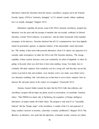 49
information leaked [by Snowden] about the massive surveillance program run by the National
Security Agency (NSA) is “extremely damaging” to U.S. national security without explaining
how it is actually damaging” (Ruppert 2013).
Information regarding the precise scope of the NSA’s domestic surveillance program has
fluctuated over the years until the passage of metadata that was recently confirmed by Edward
Snowden, a former NSA Contractor, in an interview with the Glenn Greenwald of the Guardian
newspaper. In his interview, Snowden disclosed that all U.S. communications have been digitally
cloned by government agencies, in apparent violation of the unreasonable search and seizure
law. This cloning of data stores bulk personal information about U.S. citizens not suspected of or
currently under investigation by either the NSA or the FBI. Snowden discloses, “The storage
capability of these systems increases every year consistently by orders of magnitude to where it's
getting to the point where you don't have to have done anything wrong. You simply have to
eventually fall under suspicion from somebody even by a wrong call. And then they can use this
system to go back in time and scrutinize every decision you've ever made, every friend you've
ever discussed something with. And attack you on that basis to sort to derive suspicion from an
innocent life and paint anyone in the context of a wrongdoer” (Greenwald 2013).
Attorney General Holder restated the claim that the NSA’s bulk data collection and
surveillance program did not target any phone record or conversations of a particular American
citizen. “That PRISM was aimed only at “facilitating the acquisition of foreign intelligence
information on targets outside the United States. The program is only used if it is “reasonably
believed” that the “foreign target” of the surveillance is outside of the U.S. and suspected of
being somehow involved in terrorism, cybercrime or nuclear proliferation” (Ruppert 2013). This
illustrates an alternative view point that the importance of national security concerns are critical,
 