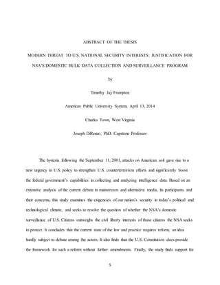 5
ABSTRACT OF THE THESIS
MODERN THREAT TO U.S. NATIONAL SECURITY INTERESTS: JUSTIFICATION FOR
NSA’S DOMESTIC BULK DATA COLLECTION AND SURVEILLANCE PROGRAM
by
Timothy Jay Frampton
American Public University System, April 13, 2014
Charles Town, West Virginia
Joseph DiRenzo, PhD. Capstone Professor
The hysteria following the September 11, 2001, attacks on American soil gave rise to a
new urgency in U.S. policy to strengthen U.S. counterterrorism efforts and significantly boost
the federal government’s capabilities in collecting and analyzing intelligence data. Based on an
extensive analysis of the current debate in mainstream and alternative media, its participants and
their concerns, this study examines the exigencies of our nation’s security in today’s political and
technological climate, and seeks to resolve the question of whether the NSA’s domestic
surveillance of U.S. Citizens outweighs the civil liberty interests of those citizens the NSA seeks
to protect. It concludes that the current state of the law and practice requires reform, an idea
hardly subject to debate among the actors. It also finds that the U.S. Constitution does provide
the framework for such a reform without further amendments. Finally, the study finds support for
 
