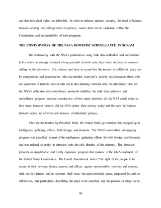 50
and that individual rights are inflexible. In order to enhance national security, the need of balance
between security and infringement on privacy, ensure there are no violations within the
Constitution and accountability of both programs.
THE CONTROVERSY OF THE NSA’s DOMESTIC SURVEILLANCE PROGRAM
The controversy with the NSA’s justification using bulk data collection and surveillance
is if a citizen is wrongly accused of any potential terrorist acts, there were no concrete answers
adding to this discussion. U.S. citizens just have to accept that the internet is a different place ran
by corporations and governments who can monitor everyone’s activity and prosecute those who
are suspected of terrorist acts or who are in fact planning terrorist acts. An alternative view on
the NSA’s collection and surveillance protocols solidifies the bulk data collection and
surveillance program pretense examination of how many terrorists did the NSA catch today or
how many innocent citizens did the NSA violate their privacy today and the need for balance
between actual act of terror and invasion of individual privacy.
After the declaration by President Bush, the United States government has stepped up its
intelligence gathering efforts, both foreign and domestic. The NSA’s warrantless wiretapping
program was classified as part of the intelligence gathering efforts for both foreign and domestic
and was tailored to justify its intrusion onto the civil liberties of the citizenry. This intrusion
presents an unjustifiable and overly expansive program that violates of the 4th Amendment of
the United States Constitution. The Fourth Amendment states “The right of the people to be
secure in their persons, houses, papers, and effects, against unreasonable searches and seizures,
shall not be violated, and no warrants shall issue, but upon probable cause, supported by oath or
affirmation, and particularly describing the place to be searched, and the persons or things to be
 