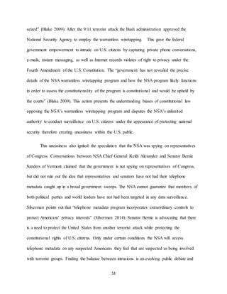 51
seized” (Blake 2009). After the 9/11 terrorist attack the Bush administration approved the
National Security Agency to employ the warrantless wiretapping. This gave the federal
government empowerment to intrude on U.S. citizens by capturing private phone conversations,
e-mails, instant messaging, as well as Internet records violates of right to privacy under the
Fourth Amendment of the U.S. Constitution. The “government has not revealed the precise
details of the NSA warrantless wiretapping program and how the NSA program likely functions
in order to assess the constitutionality of the program is constitutional and would be upheld by
the courts” (Blake 2009). This action presents the understanding biases of constitutional law
opposing the NSA’s warrantless wiretapping program and disputes the NSA’s unlimited
authority to conduct surveillance on U.S. citizens under the appearance of protecting national
security therefore creating uneasiness within the U.S. public.
This uneasiness also ignited the speculation that the NSA was spying on representatives
of Congress. Conversations between NSA Chief General Keith Alexander and Senator Bernie
Sanders of Vermont claimed that the government is not spying on representatives of Congress,
but did not rule out the idea that representatives and senators have not had their telephone
metadata caught up in a broad government sweeps. The NSA cannot guarantee that members of
both political parties and world leaders have not had been targeted in any data surveillance.
Silverman points out that “telephone metadata program incorporates extraordinary controls to
protect Americans' privacy interests” (Silverman 2014). Senator Bernie is advocating that there
is a need to protect the United States from another terrorist attack while protecting the
constitutional rights of U.S. citizens. Only under certain conditions the NSA will access
telephone metadata on any suspected Americans they feel that are suspected as being involved
with terrorist groups. Finding the balance between intrusions is an evolving public debate and
 