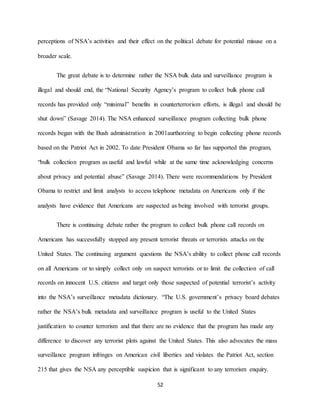 52
perceptions of NSA’s activities and their effect on the political debate for potential misuse on a
broader scale.
The great debate is to determine rather the NSA bulk data and surveillance program is
illegal and should end, the “National Security Agency’s program to collect bulk phone call
records has provided only “minimal” benefits in counterterrorism efforts, is illegal and should be
shut down” (Savage 2014). The NSA enhanced surveillance program collecting bulk phone
records began with the Bush administration in 2001aurthorzing to begin collecting phone records
based on the Patriot Act in 2002. To date President Obama so far has supported this program,
“bulk collection program as useful and lawful while at the same time acknowledging concerns
about privacy and potential abuse” (Savage 2014). There were recommendations by President
Obama to restrict and limit analysts to access telephone metadata on Americans only if the
analysts have evidence that Americans are suspected as being involved with terrorist groups.
There is continuing debate rather the program to collect bulk phone call records on
Americans has successfully stopped any present terrorist threats or terrorists attacks on the
United States. The continuing argument questions the NSA’s ability to collect phone call records
on all Americans or to simply collect only on suspect terrorists or to limit the collection of call
records on innocent U.S. citizens and target only those suspected of potential terrorist’s activity
into the NSA’s surveillance metadata dictionary. “The U.S. government’s privacy board debates
rather the NSA’s bulk metadata and surveillance program is useful to the United States
justification to counter terrorism and that there are no evidence that the program has made any
difference to discover any terrorist plots against the United States. This also advocates the mass
surveillance program infringes on American civil liberties and violates the Patriot Act, section
215 that gives the NSA any perceptible suspicion that is significant to any terrorism enquiry.
 