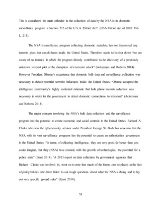 53
This is considered the main offender in the collection of data by the NSA in its domestic
surveillance program is Section 215 of the U.S.A. Patriot Act”. (USA Patriot Act of 2001. Pub.
L. 215).
The NSA’s surveillance program collecting domestic metadata has not discovered any
terrorist plots that can do harm inside the United States. Therefore needs to be shut down “we are
aware of no instance in which the program directly contributed to the discovery of a previously
unknown terrorist plot or the disruption of a terrorist attack” (Ackerman and Roberts 2014).
However President Obama’s acceptance that domestic bulk data and surveillance collection was
necessary to detect potential terrorist influences inside the United States, “Obama accepted the
intelligence community’s highly contested rationale that bulk phone records collection was
necessary in order for the government to detect domestic connections to terrorism” (Ackerman
and Roberts 2014).
The major concern involving the NSA’s bulk data collection and the surveillance
program has the potential to create economic and social controls in the United States. Richard A.
Clarke who was the cybersecurity advisor under President George W. Bush has concerns that the
NSA, with its vast surveillance programs has the potential to create an authoritarian government
in the United States. “In terms of collecting intelligence, they are very good far better than you
could imagine, but they (NSA) have created, with the growth of technologies, the potential for a
police state” (Ernst 2014). “A 2013 report on data collection by government agencies that
Richard Clarke was involved in, went on to note that much of the blame can be placed at the feet
of policymakers who have failed to ask tough questions about what the NSA is doing and to lay
out very specific ground rules” (Ernst 2014).
 