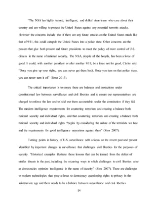 54
“The NSA has highly trained, intelligent, and skilled Americans who care about their
country and are willing to protect the United States against any potential terrorist attacks.
However the concerns include that if there are any future attacks on the United States much like
that of 9/11, this could catapult the United States into a police state. Other concerns are the
powers that give both present and future presidents to enact the policy of more control of U.S.
citizens in the name of national security. The NSA, despite all the hoopla, has been a force of
good. It could, with another president or after another 9/11, be a force not for good, Clarke said.
“Once you give up your rights, you can never get them back. Once you turn on that police state,
you can never turn it off” (Ernst 2013).
The critical importance is to ensure there are balances and protections under
constitutional law between surveillance and civil liberties and to ensure our representatives are
charged to enforce the law and to hold our them accountable under the constitution if they fail.
The modern intelligence requirements for countering terrorism and creating a balance both
national security and individual rights, and that countering terrorism and creating a balance both
national security and individual rights “begins by considering the nature of the terrorists we face
and the requirements for good intelligence operations against them” (Sims 2007).
Turning points in history of U.S. surveillance with a focus on the recent past and present
identified by important changes in surveillance that challenges civil liberties for the purposes of
security. “Historical examples illustrate those lessons that can be learned from the defeat of
similar threats in the past, including the recurring ways in which challenges to civil liberties arise
as democracies optimize intelligence in the name of security” (Sims 2007). There are challenges
to modern technologies that pose a threat to democracy questioning rights to privacy in the
information age and there needs to be a balance between surveillance and civil liberties.
 