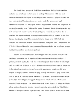 55
The United States government should have acknowledged the NSA’s bulk metadata
collection and surveillance was kept secret far too long. “The American public and most
members of Congress were kept in the dark for years about a secret U.S. program to collect and
store such records of American citizens on a massive scale. The government’s legal
interpretation of section 215, which gives the NSA any perceptible suspicion that is significant to
any terrorism enquiry, of the Patriot Act that granted the authority for this dragnet collection was
itself a state secret. Even the head of the U.S. intelligence community now believes that its
collection and storage of millions of call records was kept too secret for too long.” (Lake 2014).
Edward Snowden, the former NSA contractor broke the silence on the NSA’s bulk data
collection and surveillance program. Director of National Intelligence James Clapper admits that
if the U.S citizen and legislative body was aware of the data collection and surveillance program
that the NSA would not have been any pushback.
Director of National Intelligence James Clapper stated “the problems facing the U.S.
intelligence community over its collection of phone records could have been avoided”. “I
probably shouldn’t say this, but I will. Had we been transparent about this from the outset right
after 9/11—which is the genesis of the 215 program—and said both to the American people and
to their elected representatives, we need to cover this gap, we need to make sure this never
happens to us again, so here is what we are going to set up, here is how it’s going to work, and
why we have to do it, and here are the safeguards… We wouldn’t have had the problem we had”
(Lake 2014). James Clapper still supports the importance of bulk metadata collection and
surveillance on U.S. citizens. “The storage of the phone records allows NSA analysts to connect
phone numbers of suspected terrorists overseas to a possible network inside the United States.
Other U.S. intelligence officials say its real value is that it saves work for the FBI and the NSA
 