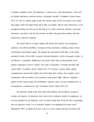 57
Committee reminded us that, “the September 11 attacks were a vivid demonstration of the need
for detailed information about the activities of potential terrorists” (Committee Review Report
2013, 71). The 9/11 attacks taught us that “the terrorist enemy in the 21st century is not a nation
state against which the United States and its allies can retaliate with the same effectiveness as the
presupposed during the cold war era. The shift in U.S. policy toward the collection of personal
information now looks to the fact that terrorists can inflict far greater than anything that their
predecessors could have imagined.
The United States is no longer dealing with threats from firearms and conventional
explosives, but with the possibility of weapons of mass destruction, including nuclear devices
and biological and chemical agents. The damage that such attacks could inflict on the nation,
measured in terms of loss of life, economic and social disruption, and the consequent sacrifice of
civil liberties, is potentially debilitating to the whole United States as demonstrated by the
situation subsequent to the 9/11 attacks. The events of September 11 brought this home with
crystal clarity” (Committee Review Report 2013, 72). Terrorists “operate within a global
communications network that enables them both to hide their existence from outsiders and to
communicate with one another across continents at the speed of light. Effective safeguards
against terrorist attacks require the technological capacity to ferret out such communications in
an international communications grid” (Committee Review Report 2013, 72).
The important benefit to the NSA’s bulk data collection and surveillance program is
warning and response. As Americans there seems to be a continuous pattern of complacency we
are never prepared for any disastrous event, we seem to shine after the fact the fact or responding
after any disastrous events. It is an American tradition to be unprepared for major events”
(Brinkerhoff 2001, 2). Maybe the excuse is the U.S. is more isolated than the rest of the world
 