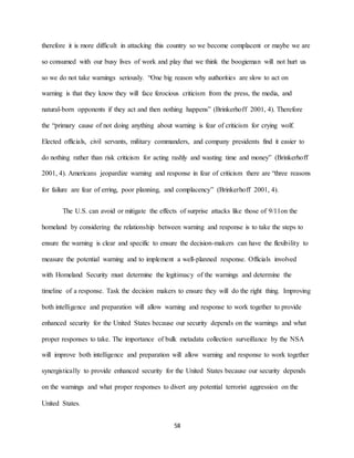 58
therefore it is more difficult in attacking this country so we become complacent or maybe we are
so consumed with our busy lives of work and play that we think the boogieman will not hurt us
so we do not take warnings seriously. “One big reason why authorities are slow to act on
warning is that they know they will face ferocious criticism from the press, the media, and
natural-born opponents if they act and then nothing happens” (Brinkerhoff 2001, 4). Therefore
the “primary cause of not doing anything about warning is fear of criticism for crying wolf.
Elected officials, civil servants, military commanders, and company presidents find it easier to
do nothing rather than risk criticism for acting rashly and wasting time and money” (Brinkerhoff
2001, 4). Americans jeopardize warning and response in fear of criticism there are “three reasons
for failure are fear of erring, poor planning, and complacency” (Brinkerhoff 2001, 4).
The U.S. can avoid or mitigate the effects of surprise attacks like those of 9/11on the
homeland by considering the relationship between warning and response is to take the steps to
ensure the warning is clear and specific to ensure the decision-makers can have the flexibility to
measure the potential warning and to implement a well-planned response. Officials involved
with Homeland Security must determine the legitimacy of the warnings and determine the
timeline of a response. Task the decision makers to ensure they will do the right thing. Improving
both intelligence and preparation will allow warning and response to work together to provide
enhanced security for the United States because our security depends on the warnings and what
proper responses to take. The importance of bulk metadata collection surveillance by the NSA
will improve both intelligence and preparation will allow warning and response to work together
synergistically to provide enhanced security for the United States because our security depends
on the warnings and what proper responses to divert any potential terrorist aggression on the
United States.
 