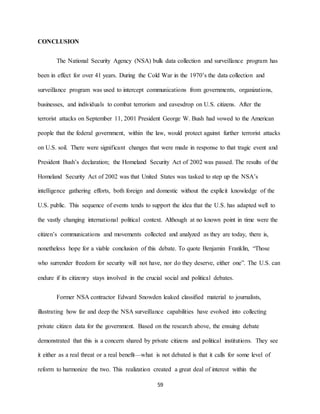 59
CONCLUSION
The National Security Agency (NSA) bulk data collection and surveillance program has
been in effect for over 41 years. During the Cold War in the 1970’s the data collection and
surveillance program was used to intercept communications from governments, organizations,
businesses, and individuals to combat terrorism and eavesdrop on U.S. citizens. After the
terrorist attacks on September 11, 2001 President George W. Bush had vowed to the American
people that the federal government, within the law, would protect against further terrorist attacks
on U.S. soil. There were significant changes that were made in response to that tragic event and
President Bush’s declaration; the Homeland Security Act of 2002 was passed. The results of the
Homeland Security Act of 2002 was that United States was tasked to step up the NSA’s
intelligence gathering efforts, both foreign and domestic without the explicit knowledge of the
U.S. public. This sequence of events tends to support the idea that the U.S. has adapted well to
the vastly changing international political context. Although at no known point in time were the
citizen’s communications and movements collected and analyzed as they are today, there is,
nonetheless hope for a viable conclusion of this debate. To quote Benjamin Franklin, “Those
who surrender freedom for security will not have, nor do they deserve, either one”. The U.S. can
endure if its citizenry stays involved in the crucial social and political debates.
Former NSA contractor Edward Snowden leaked classified material to journalists,
illustrating how far and deep the NSA surveillance capabilities have evolved into collecting
private citizen data for the government. Based on the research above, the ensuing debate
demonstrated that this is a concern shared by private citizens and political institutions. They see
it either as a real threat or a real benefit—what is not debated is that it calls for some level of
reform to harmonize the two. This realization created a great deal of interest within the
 