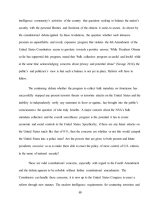 60
intelligence community’s activities of the country that questions seeking to balance the nation’s
security with the personal liberties and freedoms of the citizens it seeks to secure. As shown by
the constitutional debate ignited by these revelations, the question whether such intrusion
presents an unjustifiable and overly expansive program that violates the 4th Amendment of the
United States Constitution seems to gravitate towards a positive answer. While President Obama
so far has supported this program, stated that “bulk collection program as useful and lawful while
at the same time acknowledging concerns about privacy and potential abuse” (Savage 2014), the
public’s and politician’s view is that such a balance is not yet in place. Reform will have to
follow.
The continuing debate whether the program to collect bulk metadata on Americans has
successfully stopped any present terrorist threats or terrorists attacks on the United States and the
inability to independently verify any statement in favor or against, has brought into the public’s
consciousness the question of who truly benefits. A major concern about the NSA’s bulk
metadata collection and the overall surveillance program is the potential it has to create
economic and social controls in the United States. Specifically, if there are any future attacks on
the United States much like that of 9/11, then the concerns are whether or not this would catapult
the United States into a police state? Are the powers that are given to both present and future
presidents excessive so as to make them able to enact the policy of more control of U.S. citizens
in the name of national security?
These are valid constitutional concerns, especially with regard to the Fourth Amendment
and the debate appears to be solvable without further constitutional amendments. The
Constitution can handle these concerns; it is now up to the United States Congress to enact a
reform through new statutes. The modern intelligence requirements for countering terrorism and
 