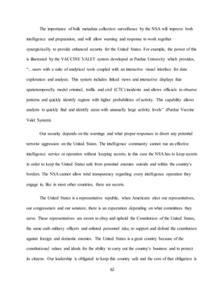 62
The importance of bulk metadata collection surveillance by the NSA will improve both
intelligence and preparation, and will allow warning and response to work together
synergistically to provide enhanced security for the United States. For example, the power of this
is illustrated by the VACCINE VALET system developed at Purdue University which provides,
“…users with a suite of analytical tools coupled with an interactive visual interface for data
exploration and analysis. This system includes linked views and interactive displays that
spatiotemporally model criminal, traffic and civil (CTC) incidents and allows officials to observe
patterns and quickly identify regions with higher probabilities of activity. This capability allows
analysts to quickly find and identify areas with unusually large activity levels” (Purdue Vaccine
Valet System).
Our security depends on the warnings and what proper responses to divert any potential
terrorist aggression on the United States. The intelligence community cannot run an effective
intelligence service or operation without keeping secrets; in this case the NSA has to keep secrets
in order to keep the United States safe from potential enemies outside and within the country’s
borders. The NSA cannot allow total transparency regarding every intelligence operation they
engage in, like in most other countries, there are secrets.
The United States is a representative republic, when Americans elect our representatives,
our congressmen and our senators; there is an expectation depending on what committees they
serve. These representatives are sworn to obey and uphold the Constitution of the United States,
the same oath military officers and enlisted personnel take, to support and defend the constitution
against foreign and domestic enemies. The United States is a great country because of the
constitutional values and ideals for the ability to carry out the country’s business and to protect
its citizens. Our leadership is obligated to keep this country safe and the core of that obligation is
 