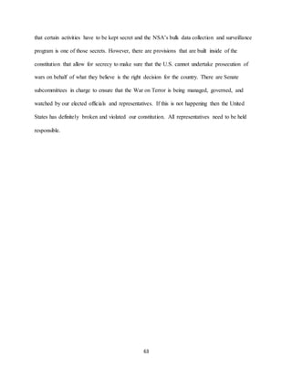 63
that certain activities have to be kept secret and the NSA’s bulk data collection and surveillance
program is one of those secrets. However, there are provisions that are built inside of the
constitution that allow for secrecy to make sure that the U.S. cannot undertake prosecution of
wars on behalf of what they believe is the right decision for the country. There are Senate
subcommittees in charge to ensure that the War on Terror is being managed, governed, and
watched by our elected officials and representatives. If this is not happening then the United
States has definitely broken and violated our constitution. All representatives need to be held
responsible.
 