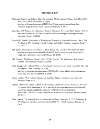 64
REFERENCE LIST
Ackerman, Spencer and Roberts, Dan. The Guardian. US Government Privacy Board Says NSA
Bulk Collection Of Phone Data Is Illegal.
http://www.theguardian.com/world/2014/jan/23/nsa-barack-obama-phone-data-
collection-illegal-privacy-board#. (accessed February 4, 2014).
Bain, Ben. DHS Releases New Details on Einstein 3 Intrusion Prevention Pilot. March 19, 2010.
http://fcw.com/articles/2010/03/19/einstein-3-test-intrusion-prevention-system.aspx.
(accessed February 9, 2014).
Brinkerhoff, John R. Relationship of Warning and Response to Homeland Security. (2001): 2-4
Washington, DC: Homeland Security Studies and Analysis Institute. (accessed January
12, 2014).
Ball, James. The NSA and Surveillance ... Made Simple. The Guardian. November 26, 2013.
http://www.theguardian.com/world/video/2013/nov/26/nsa-gchq-surveillance-made-
simple-video-animation. (accessed February 21, 2014).
Dish Network. The History Channel. 2011. “NSA’s Echelon: The Most Secret Spy System”.
Channel 120. (accessed January 17, 2014).
Ernst, Douglas. 2014. Richard Clarke: Potential for American ‘police state’ created by NSA. The
Washington Times. February 26, 2014.
http://www.washingtontimes.com/news/2014/feb/26/richard-clarke-potential-american-
police-state-cre/. (accessed March 2, 2014).
Etzioni, Amitai. NSA: National Security vs. Individual Rights. Intelligence and National
Security (2014): 1-24.
Gellman, Barton and Soltani, Ashkan. NSA Tracking Cellphone Locations Worldwide, Snowden
Documents Show. December 4, 2013. http://www.washingtonpost.com/world/national-
security/nsa-tracking-cellphone-locations-worldwide-snowden-documents-
show/2013/12/04/5492873a-5cf2-11e3-bc56-c6ca94801fac_story.html. (access January
28, 2014).
Glass, Andrew. The National Security Agency Is Established. November 4, 1952. November 4,
2010. http://www.politico.com/news/stories/1110/44671.html. (accessed January 12,
2014).
 