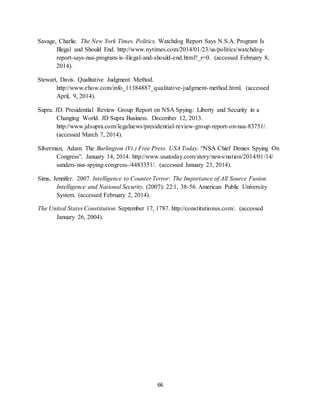 66
Savage, Charlie. The New York Times. Politics. Watchdog Report Says N.S.A. Program Is
Illegal and Should End. http://www.nytimes.com/2014/01/23/us/politics/watchdog-
report-says-nsa-program-is-illegal-and-should-end.html?_r=0. (accessed February 8,
2014).
Stewart, Davis. Qualitative Judgment Method.
http://www.ehow.com/info_11384887_qualitative-judgment-method.html. (accessed
April, 9, 2014).
Supra. JD. Presidential Review Group Report on NSA Spying: Liberty and Security in a
Changing World. JD Supra Business. December 12, 2013.
http://www.jdsupra.com/legalnews/presidential-review-group-report-on-nsa-83751/.
(accessed March 7, 2014).
Silverman, Adam. The Burlington (Vt.) Free Press. USA Today. “NSA Chief Denies Spying On
Congress”. January 14, 2014. http://www.usatoday.com/story/news/nation/2014/01/14/
sanders-nsa-spying-congress-/4483351/. (accessed January 23, 2014).
Sims, Jennifer. 2007. Intelligence to Counter Terror: The Importance of All Source Fusion.
Intelligence and National Security. (2007): 22:1, 38-56. American Public University
System. (accessed February 2, 2014).
The United States Constitution. September 17, 1787. http://constitutionus.com/. (accessed
January 26, 2004).
 