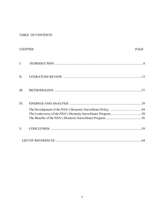 7
TABLE OF CONTENTS
CHAPTER PAGE
I. INTRODUCTION ..............................................................................................................8
II. LITERATURE REVIEW .................................................................................................13
III. METHODOLOGY ............................................................................................................37
IV. FINDINGS AND ANALYSIS .........................................................................................39
The Development of the NSA’s Domestic Surveillance Policy .......................................44
The Controversy of the NSA’s Domestic Surveillance Program ......................................50
The Benefits of the NSA’s Domestic Surveillance Program.............................................56
V. CONCLUSION .................................................................................................................59
LIST OF REFERENCES ...........................................................................................................64
 
