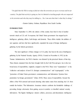 8
“I’m glad that the NSA is trying to find out what the terrorists are up to overseas and in our
country. I’m glad that activity is going on, but it is limited to tracking people who are suspected
to be terrorists and who they may be talking to… Yes, I am sure that that’s what they’re doing.”
- Senator Lindsey Graham, Republican from South Carolina
INTRODUCTION
Since September 11, 2001, the citizens of this country have lived in fear of another
terrorist attack on U.S. soil. In response, the United States government has stepped up its
intelligence gathering efforts, both foreign and domestic. These efforts include the addition of
new agencies and laws that have significantly expanded the scope of foreign intelligence
gathering by the federal government.
The most significant of these changes in U.S. policy has been in the area of intelligence
gathering by the National Security Agency (NSA). Created on November 4, 1952, by the
Truman Administration, the NSA’s function was dictated by the perceived threats of that day.
These threats emanated from the fears brought forth by the Cold War and gave rise to the two
broad areas of responsibility originally assigned to the NSA. These were “cryptanalysis” or the
“collection and analysis of non-U.S. (foreign) communications” and “cryptography” or the
“protection of United States government communications and Information Systems from
penetration by foreign governments” (Glass 2010). These areas of responsibility focused the
efforts of the NSA outward and toward deterring other nation states from attacking the U.S. from
outside the borders. “The Information Assurance mission confronts the formidable challenge of
preventing foreign adversaries from gaining access to sensitive or classified national security
information. The Signals Intelligence mission collects, processes, and disseminates intelligence
 