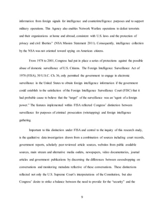 9
information from foreign signals for intelligence and counterintelligence purposes and to support
military operations. This Agency also enables Network Warfare operations to defeat terrorists
and their organizations at home and abroad, consistent with U.S. laws and the protection of
privacy and civil liberties” (NSA Mission Statement 2011). Consequently, intelligence collection
by the NSA was not oriented toward spying on American citizens.
From 1978 to 2001, Congress had put in place a series of protections against the possible
abuse of domestic surveillance of U.S. Citizens. The Foreign Intelligence Surveillance Act of
1978 (FISA), 50 U.S.C. Ch. 36, only permitted the government to engage in electronic
surveillance in the United States to obtain foreign intelligence information if the government
could establish to the satisfaction of the Foreign Intelligence Surveillance Court (FISC) that it
had probable cause to believe that the “target” of the surveillance was an “agent of a foreign
power.” The features implemented within FISA reflected Congress’ distinction between
surveillance for purposes of criminal prosecution (wiretapping) and foreign intelligence
gathering.
Important to this distinction under FISA and central to the inquiry of this research study,
is the qualitative data investigation drawn from a combination of sources including court records,
government reports, scholarly peer reviewed article sources, websites from public available
sources, main stream and alternative media outlets, newspapers, video documentaries, journal
articles and government publications by discerning the differences between eavesdropping on
conversations and monitoring metadata reflective of these conversations. These distinctions
reflected not only the U.S. Supreme Court’s interpretations of the Constitution, but also
Congress’ desire to strike a balance between the need to provide for the “security” and the
 