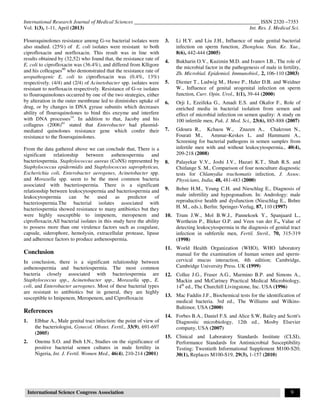 International Research Journal of Medical Sciences ________________________________________________ ISSN 2320 –7353
Vol. 1(3), 1-11, April (2013) Int. Res. J. Medical Sci.
International Science Congress Association 9
Flouroquinolones resistance among G-ve bacterial isolates were
also studied. (25%) of E. coli isolates were resistant to both
ciprofloxacin and norfloxacin. This result was in line with
results obtained by (32,52) who found that, the resistance rate of
E. coli to ciprofloxacin was (36.4%), and differed from Klligore
and his colleagues60
who demonstrated that the resistance rate of
uropathogenic E. coli to ciprofloxacin was (0.4%, 13%)
respectively. (4/4) and (2/4) of Acinetobacter spp. isolates were
resistant to norfloxacin respectively. Resistance of G-ve isolates
to flouroquinolones occurred by one of the two strategies, either
by alteration in the outer membrane led to diminishes uptake of
drug, or by changes in DNA gyrase subunits which decreases
ability of flouroquinolones to bind this enzyme and interfere
with DNA processes14
. In addition to that, Jacoby and his
collageus (2006)61
stated that Enterobacter had plasmid-
mediated quinolones resistance gene which confer their
resistance to the flouroquinolones.
From the data gathered above we can conclude that, There is a
significant relationship between asthenospermia and
bacteriospermia. Staphylococcus aureus (CoNS) represented by
Staphylococcus epidermidis and Staphylococcus saprophyticus,
Escherichia coli, Enterobacter aerogenes, Acinetobacter spp.
and Moraxella spp. seem to be the most common bacteria
associated with bacteriospermia. There is a significant
relationship between leukocytospermia and bacteriospermia and
leukocytospermia can be used as predictor of
bacteriospermia.The bacterial isolates associated with
bacteriospermia showed resistance to many antibiotics but they
were highly susceptible to imipenem, meropenem and
ciprofloxacin.All bacterial isolates in this study have the ability
to possess more than one virulence factors such as coagulase,
capsule, siderophore, hemolysin, extracellular protease, lipase
and adherence factors to produce asthenospermia.
Conclusion
In conclusion, there is a significant relationship between
asthenospermia and bacteriospermia. The most common
bacteria closely associated with bacteriospermia are
Staphylococcus spp., Acinetobacter spp., Moraxella spp., E.
coli, and Enterobacter aerogenes. Most of these bacterial types
are resistant to antibiotics but in general, they are highly
susceptible to Imipenem, Meropenem, and Ciprofloxacin
References
1. Elbhar A., Male genital tract infection: the point of view of
the bacteriologist, Gynecol. Obstet. Fertil., 33(9), 691-697
(2005)
2. Onemu S.O. and Ibeh I.N., Studies on the significance of
positive bacterial semen cultures in male fertility in
Nigeria, Int. J. Fertil. Women Med., 46(4), 210-214 (2001)
3. Li H.Y. and Liu J.H., Influence of male genital bacterial
infection on sperm function, Zhonghoa. Nan. Ke. Xue.,
8(6), 442-444 (2005)
4. Bukharin O.V., Kuzimin M.D. and Ivanov I.B., The role of
the microbial factor in the pathogenesis of male in fertility,
Zh. Microbial. Epidemiol. Immunobiol., 2, 106-110 (2003)
5. Diemer T., Ludwig M., Huwe P., Haler D.B. and Weidner
W., Influence of genital urogenital infection on sperm
function, Curr. Opin. Urol., 1(1), 39-44 (2000)
6. Orji I., Ezeifeka G., Amadi E.S. and Okafor F., Role of
enriched media in bacterial isolation from semen and
effect of microbial infection on semen quality: A study on
100 infertile men, Pak. J. Med. Sci., 23(6), 885-888 (2007)
7. Gdoura R., Kchaou W., Znazen A., Chakroun N.,
Fourati M., Ammar-Keskes L. and Hammami A.,
Screening for bacterial pathogens in semen samples from
infertile men with and without leukocytospermia., 40(4),
209-218 (2008)
8. Palayekar V.V., Joshi J.V., Hazari K.T., Shah R.S. and
Chitlange S. M., Comparison of four nonculture diagnostic
tests for Chlamydia trachomatis infection, J. Assoc.
Physicians, India, 48, 481-483 (2000)
9. Behre H.M., Yeung C.H. and Nieschlag E., Diagnosis of
male infertility and hypogonadism. In: Andrology: male
reproductive health and dysfunction (Nieschlag E., Behre
H. M., eds.), Berlin: Springer-Verlag, 87, 110 (1997)
10. Trum J.W., Mol B.W.J., Pannekoek Y., Spanjaard L.,
Wertheim P., Bleker O.P. and Veen van der F., Value of
detecting leukocytospermia in the diagnosis of genital tract
infection in subfertile men, Fertil. Steril., 70, 315-319
(1998)
11. World Health Organization (WHO), WHO laboratory
manual for the examination of human semen and sperm-
cervical mucus interaction, 4th edition; Cambridge,
Cambridge University Press. UK (1999)
12. Collee J.G., Fraser A.G., Marmino B.P. and Simons A.,
Mackin and McCartney Practical Medical Microbiology,
14th
ed., The Churchill Livingstone, Inc. USA (1996)
13. Mac Faddin J.F., Biochemical tests for the identification of
medical bacteria. 3rd ed., The Williams and Wilkins-
Baltimor, USA (2000)
14. Forbes B.A., Daniel F.S. and Alice S.W, Bailey and Scott's
Diagnostic microbiology, 12th ed., Mosby Elsevier
company, USA (2007)
15. Clinical and Laboratory Standards Institute (CLSI),
Performance Standards for Antimicrobial Susceptibility
Testing; Twentieth Informational Supplement M100-S20;
30(1), Replaces M100-S19, 29(3), 1-157 (2010)
 
