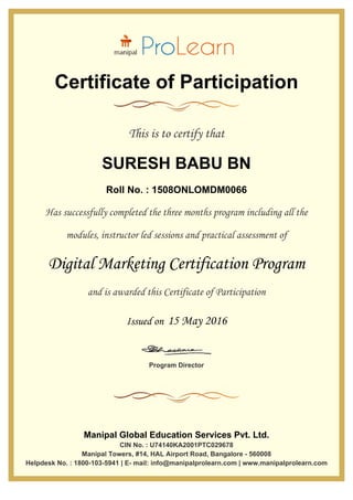 Certificate of Participation
This is to certify that
SURESH BABU BN
Roll No. : 1508ONLOMDM0066
Has successfully completed the three months program including all the
modules, instructor led sessions and practical assessment of
Digital Marketing Certification Program
and is awarded this Certificate of Participation
Issued on 15 May 2016
Program Director
Manipal Global Education Services Pvt. Ltd.
CIN No. : U74140KA2001PTC029678
Manipal Towers, #14, HAL Airport Road, Bangalore - 560008
Helpdesk No. : 1800-103-5941 | E- mail: info@manipalprolearn.com | www.manipalprolearn.com
 
