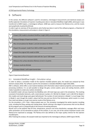 Local Temperature and Flatness Error in the Process of Injection Moulding
41738 Experimental Plastics Technology June, 2016
Georgios Pitsilis, s152087
Ida Bertelsen, s114040 Page 14
6 Software
In this section, the different software’s used for simulations, metrological measurements and statistical analysis are
briefly explained. Simulations of injection moulding were done in Autodesk Moldflow Insight (AMI), whereupon it was
transferred to GOM Inspect, a metrological software. GOM was used to measure the flatness-error, and the results
were graphically visualized by Minitab.
In order to get an overview of the procedures and of what was done in each of the software programs, a flowchart of
the simulations, measurements and analysis is shown in Figure 5.
Figure 5 Experimental flowchart
6.1 Autodesk Moldflow Insight – Simulation setup
In order to obtain a simulation model of the injection moulded polymer parts, the model was analysed by finite
element analysis (FEA). The software used for the simulations is Autodesk Moldflow Insight 2016 (AMI).
AMI is software, which offers a vast material database with information about material properties and recommended
processing conditions. It is as well possible to design the gate, runners system, sprue and cooling channels, which
makes it possible to create very realistic simulations.
An AutoCAD model (.stl) was imported into Moldflow and a 3D mesh type was used in the simulations. The meshing
consisted of tetrahedral elements, with a total element number of 1.782.562 for Model 1 and 1.140.376 for Model 2
(the models and mesh design were given beforehand). The number of mesh elements in Model 1 is much larger than
in Model 2, even though the model is about half the area and one third of the thicknesses, which results in a much
finer mesh and allows us to get more precise results of the flatness-error.
For the simulation, a Fill + Pack + Warp analysis was run. The simulation investigated the whole injection moulding
cycle, including the filing, packing and cooling phase. Worth noticing is the degree of preciseness that can be offered
by this program and it is proportionally to the amount of meshing elements.
Results such as the polymer flow fill time, temperature, pressure and stress distribution, warpage effect and many
other parameters can be extracted as outputs of this analysis. In our case, one of the utmost important results is the
flatness-error expressed as warpage. The flatness-error was defined as the major quality criterion for the injection
moulded parts.
After finalising the analysis, the warped model was imported to the metrological software, GOM Inspect V8 SR1.
•Import CAD model to Autodesk Moldflow Insight (AMI) and set processing parameters
•Setup of Design of Experiment (DOE)
•Run 24 simulations for Model 1 and 2x4 simulation for Model 2 in AMI
•Export the warped model from AMI to GOM Inspect (GOM)
•Import the original CAD model to GOM
•Align plate surface of warped model with the "pure" CAD model
•Measure the surface deviation (flatness-error)in 12 points
•Analyse results by Minitab
•Compare Model 2 with experimental data
 