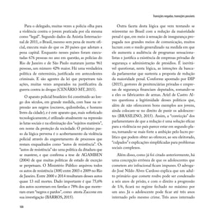 100
Transições negadas, transições possíveis
Para o delegado, muitas vezes a polícia olha para
a violência contra o jovem praticada por ela mesma
como “legal”. Segundo dados da Anistia Internacio-
nal de 2011, o Brasil, mesmo sem pena de morte ofi-
cial, executa mais do que os 20 países que adotam a
pena capital. Enquanto nesses países foram execu-
tadas 676 pessoas no ano em questão, as polícias do
Rio de Janeiro e de São Paulo mataram juntas 961
pessoas, um número 42% maior. Há uma verdadeira
política de extermínio, justificada em antecedentes
criminais. E são agentes da lei que perpetram tais
ações, muitas vezes amparados na justificativa da
guerra contra às drogas (CENÁRIO MT, 2015).
O aparato policial brasileiro foi constituído ao lon-
go dos séculos, em grande medida, com base na re-
pressão aos negros (escravos, quilombolas, e homens
livres da cidade), e é este aparato que, mais sofisticado
tecnologicamente, é utilizado atualmente na repressão
às lutas sociais e na eliminação dos “sujeitos matáveis”,
em nome da proteção da sociedade. O próximo pas-
so da lógica perversa é o acobertamento da violência
policial através do engavetamento de processos que
restam enquadrados como “autos de resistência”. Os
“autos de resistência”são uma política da ditadura que
se manteve, e que confirma a tese de AGAMBEN
(2004) de que muitas políticas de estado de exceção
se perpetuam. O Ministério Público arquivou todos
os autos de resistência (308) entre 2003 e 2009 no Rio
de Janeiro. Entre 2000 e 2014 resultaram desses autos
quase 13 mil mortes. Dado importante é que 75,6%
dos autos ocorreram em favelas e 78% dos que morre-
ram eram “negros e pardos”, como atesta Zaccone em
sua investigação (BARROS, 2015).
Outra faceta desta lógica que vem tentando se
reinventar no Brasil com a redução da maioridade
penal é que, em meio à sensação de insegurança pro-
pagada nos grandes meios de comunicação, muitos
lucram com o medo generalizado na medida em que
ele aumenta a audiência de programas sensaciona-
listas e justifica a existência de empresas privadas de
segurança e administração de presídios. É inevitá-
vel questionar, nesta lógica, as intenções da banca-
da parlamentar que sustenta a proposta de redução
da maioridade penal. Conforme apontado por DIP
(2015), gestores de penitenciárias privadas e empre-
sas de segurança financiam deputados, somando-se
a eles os fabricantes de armas. Ariel de Castro Al-
ves questiona a legitimidade desses políticos que,
além de não oferecerem bons exemplos aos jovens,
ainda colocam-se no direito de punir os adolescen-
tes (BRASILINO, 2015). Assim, a “convicção” dos
parlamentares de que a redução é uma solução eficaz
para a violência no país parece estar em segundo pla-
no, tornando-se mais forte a ambição pelo lucro po-
lítico que podem obter ao oferecer, ao seu eleitorado,
“culpados”e explicações simplificadas para problemas
sociais complexos.
Além disso, como já foi citado anteriormente, há
uma concepção errônea de que os adolescentes que
cometem ato infracional ficam impunes. O advoga-
do José Nildo Alves Cardoso explica que um adul-
to primário que comete roubo pode ser condenado
a seis anos de prisão, e com o direito a progressão
de 1/6, ficará no regime fechado no máximo por
um ano. Já o adolescente pode ficar até três anos
internado pelo mesmo crime. Três anos internado
 