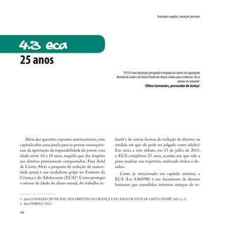 102
Transições negadas, transições possíveis
“OECAéumalegislaçãoprestigiadaeelogiadaporsetoresdaorganização
MundialdaSaúdeedaUnicef(FundodasNaçõesUnidasparaaInfância).Elasó
precisasercumprida”
Clilton Guimarães, procurador de Justiça3
Além das questões expostas anteriormente, este
capítulo abre uma janela para se pensar consequên-
cias da aprovação da imputabilidade do jovem com
idade entre 16 e 18 anos, naquilo que diz respeito
aos direitos previamente conquistados. Para Ariel
de Castro Alves a proposta de redução da maiori-
dade penal é um verdadeiro golpe no Estatuto da
Criança e do Adolescente (ECA)4
. Como proteger
o menor de idade do abuso sexual, do trabalho in-
fantil e de outras formas de violação de direitos na
medida em que ele pode ser julgado como adulto?
Em meio a este debate, em 13 de julho de 2015,
o ECA completou 25 anos, ocasião em que vale a
pena analisar sua trajetória, avaliando êxitos e de-
safios.
Como já mencionado em capítulo anterior, o
ECA (Lei 8.069/90) é um documento de direitos
humanos que consolidou extremos avanços da so-
3. Apud CONSELHO MUNICIPAL DOS DIREITOS DA CRIANÇA E DO ADOLESCENTE DE SANTO ANDRÉ (2013, p. 3).
4. Apud FERRAZ (2015).
4.3 eca
25 anos
 
