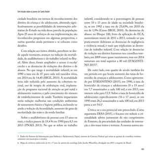 103
Um estudo sobre os jovens de Santo André
ciedade brasileira em termos de reconhecimento dos
direitos da criança e do adolescente, alterando signi-
ficativamente as possibilidades de intervenções arbi-
trárias do Estado na vida dessa parcela da população.
Após 25 anos de esforços de sua implementação, são
reconhecidos progressos em algumas perspectivas, e
outras questões ainda persistem e se colocam como
desafios.
Com relação aos êxitos obtidos, percebem-se des-
de aquele momento, avanços na redução da mortali-
dade, do analfabetismo e do trabalho infantil no Bra-
sil. Além disso, foram ampliados o acesso à escola/
creche e as denúncias de violações dos direitos e de
abusos. No que tange à mortalidade infantil, se em
1990 a taxa era de 47 para cada mil nascidos vivos,
em 2014 era de 14,40 (IBGE, 2013). A mortalidade
teria sido reduzida pelo aumento da cobertura va-
cinal, uso de terapia de reidratação oral, implanta-
ção do programa nacional de atenção ao pré-natal e
aleitamento materno, e pelo crescimento do número
de estabelecimentos de saúde. Também impactaram
nesta redução melhorias nas condições ambientais
de saneamento básico e higiene pública, incluindo-se
ainda a redução da fecundidade, aumento do grau de
escolaridade das mães e da renda familiar.
Sobre o analfabetismo de pessoas com 15 anos ou
mais, o índice passou de 19,4 % em 1990 para 8,5 em
2013 (PNAD, 2013). No que se refere ao trabalho
infantil, considerando-se a porcentagem de pessoas
entre 10 e 15 anos de idade na sociedade brasilei-
ra, se em 1992 a taxa era de 23,63%, em 2010 ela
era de 1,9% (Censo IBGE, 2010). As denúncias de
abusos no Disque 100, fruto da aplicação do ECA,
aumentaram muito de 2011 a 2013, notando-se que
praticamente dobraram as denúncias de negligência
e violência sexual, e mais que triplicaram as denún-
cias de trabalho infantil. Com relação às denúncias
de violação aos direitos humanos nos conselhos tute-
lares, em 2009 eram quase inexistentes, mas em 2014
somavam um total superior a 40 mil (D’AGOSTI-
NO 2015)5
.
De outro lado, este quarto de século também foi
um período em que houve aumento das taxas de ho-
micídio de crianças e adolescentes. Como apresenta-
do por D’AGOSTINO (2015), em 1990, a taxa de
homicídio de crianças e adolescentes (0 a 19 anos)
era 7,7 assassinados a cada 100 mil, e em 2013, esse
número sobe para 13,9. Sobre a taxa de homicídio de
adolescentes especificamente (16 e 17 anos), se em
1990 eram 26,2 assassinados a cada 100 mil,em 2013
passa a ser 54,16
.
Critica-se o seu potencial não preenchido. Como
argumenta DIAS (2015), o fracasso em reduzir a cri-
minalidade advém justamente do não cumprimento
do Estatuto, da precariedade das unidades de interna-
ção,e dos maus tratos e torturas.A mesma autora ain-
5. Dados do Sistema de Informações para Infância e Adolescência (Sipia), sistema do Governo Federal que reúne as queixas de conselhos tutelares
existentes em municípios e estados.
6. Mapa da violência: adolescentes de 16 e 17 anos de autoria do sociólogo Julio Jacobo Waiselfisz, divulgado em 2015 a respeito do Brasil.
 