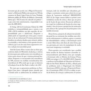 104
Transições negadas, transições possíveis
da mostra que, de acordo com o Mapa do Encarcera-
mento7
,a Defensoria Pública está ausente em 72% das
comarcas do Brasil. Lígia Cintra de Lima Trindade,
defensora pública do Núcleo de Infância e Juventude,
afirma que o “ECA nunca foi colocado em prática” –
e que, como visto anteriormente, a impunidade é um
mito (In: DIP, 2015).
O Artigo 228 da Constituição Federal de 1988
estabelece a inimputabilidade para o menor, e em
1990 o ECA estabelece um tipo específico de res-
ponsabilidade para o adolescente. Enquanto o
adulto pode ser imputado por crime, para o menor
trata-se de ato infracional. O sistema penitenciário
brasileiro já enfrenta desafios para reinserir adultos
na sociedade, e vale lembrar a séria questão da rein-
cidência, que é um dos mais fortes argumentos con-
tra a redução da maioridade penal.
Ariel de Castro Alves é muito claro ao dizer que,
conforme dados do Ministério da Justiça, o sistema
de internação para adolescentes tem reincidência ao
crime muito menor do que o sistema prisional bra-
sileiro. Enquanto os encarcerados têm reincidência
de 70%, menores em medidas socioeducativas têm
reincidência de 30%, sendo que no que se relaciona
à Fundação Casa de São Paulo o índice é de 14%8
.
Por mais que se apresentem problemas na Fun-
dação Casa, para o advogado parece absurdo que
o Estado retire os adolescentes de unidades de in-
ternação, onde são atendidos por educadores, psi-
cólogos e assistentes sociais para colocá-los no que
chama de “masmorras medievais” (BRASILINO,
2015: 6). Já é lugar comum definir as prisões como
verdadeiras escolas do crime, e dizer que um preso
sai de lá pior do que entrou. Encarcerar adolescen-
tes é expô-los à influência de facções do crime orga-
nizado, e tirar do jovem a perspectiva de reeducação
para oferecer-lhe a perspectiva da prisão parece uma
medida irracional.
Dessa forma, a proposta de redução da maiorida-
de penal fica na contramão das medidas mais efeti-
vas de enfrentamento à violência, agrava o contexto
de vulnerabilidade e reforça a discriminação racial
e social. Além disso, vale dizer, de outra forma, que
sua aprovação, por meio da manipulação do medo,
trará mais insegurança à sociedade.
Outra questão a ser considerada é que a medida
ferirá acordos de direitos humanos assumidos in-
ternacionalmente pelo Brasil, como por exemplo,
a Convenção sobre os Direitos da Criança (Viena,
1990), nos artigos 1, 37 e 40 (ONU, 2015). Segundo
o professor da Faculdade de Educação da Universi-
dade de São Paulo, Roberto da Silva, o Brasil pode
ter problemas junto à Organização dos Estados
Americanos (OEA), visto que a Proposta de Emen-
da à Constituição (PEC) 171/93 se reflete na per-
da de direitos de crianças e adolescentes. O assunto
7. PRESIDÊNCIA DA REPÚBLICA (2015)
8. O índice de 14% de reincidência da Fundação Casa não considera os jovens que completam 18 anos e vão para o sistema prisional quando da
prática de novos crimes.
 