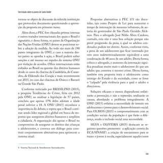 105
Um estudo sobre os jovens de Santo André
tornou-se objeto de discussão da referida instituição
que protocolou documento questionando a aprova-
ção da proposta em primeiro turno.
Além disso,a PEC fere cláusulas pétreas internas
e outros tratados internacionais dos quais o Brasil é
signatário, e dessa forma, os países da Organização
das Nações Unidas (ONU) devem se posicionar so-
bre a adoção da medida. Ao todo são mais de 190
países integrantes da ONU, e caso a maioria des-
tes países se oponha à ação, o Brasil poderá sofrer
sanções e até mesmo ser expulso do sistema ONU
por violação de acordos. Olhos internacionais estão
voltados ao Brasil na questão dos direitos humanos
desde os casos da chacina da Candelária, do Caran-
diru, de Eldorado dos Carajás e mais recentemente
em 2015, no caso das chacinas de Osasco e Barueri
na Grande São Paulo.
Conforme noticiado por BRASILINO (2015),
a pesquisa Tendências do Crime, feita em 2012
pela ONU, ao analisar a legislação de 57 países,
concluiu que apenas 17% deles adotam a idade
penal inferior a 18. A ONU (2015) reconhece a
importância do debate, e espera que o Brasil conti-
nue sendo líder regional e global em busca de res-
postas que assegurem direitos humanos e ampliem
a cidadania. A organização diz apoiar o Brasil no
compromisso de assegurar os direitos das crianças
e adolescentes, e convoca um diálogo para cons-
truir conjuntamente alternativas para aprimorar o
sistema atual.
Propostas alternativas à PEC 171 são discu-
tidas, tais como Projeto de Lei para aumentar o
tempo de internação de menores infratores, de au-
toria do governador de São Paulo Geraldo Alck-
min. Para o advogado José Nildo Alves Cardoso,
contudo, esta não é uma boa solução porque não
prevê progressão da pena, à qual os adultos con-
denados podem ter direito. Assim, conforme visto,
a pena de um adolescente que ficar internado por
oito anos indeterminadamente equivalerá a uma
condenação de 48 anos de um adulto. Desta forma,
coloca o advogado, o aumento da internação signi-
fica penalizar muito mais o adolescente do que um
adulto que cometeu o mesmo crime. Dessa forma,
também esta proposta trata o adolescente como
inimigo do Estado e da sociedade, como se fosse
o “culpado” pela violência para a qual o adulto o
direcionou.
Soluções eficazes e menos dispendiosas enfati-
zarão a prevenção, e não a repressão; analisarão as
causas, abordando o problema integralmente. A
ONU (2015) enfatiza a necessidade de investir em
adolescentes e jovens para o desenvolvimento social.
Para OLMOS (2015) o comprometimento com as
condições sociais da população é que farão a dife-
rença, sendo a inclusão social uma necessidade.
SILVA e OLIVEIRA (2015) destacam as se-
guintes questões prementes: a aplicação correta do
ECA/SINASE9
; a criação de mecanismos para se
trazer o jovem à escola, especialmente aqueles entre
9. Sistema Nacional de Atendimento Socioeducativo.
 