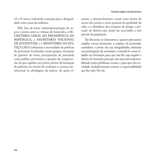 106
Transições negadas, transições possíveis
15 e 17 anos; e sobretudo a atenção para a desigual-
dade como causa da violência.
Pelo fato de haver sobrerrepresentação de ne-
gros e jovens entre as vítimas de homicídio, a SE-
CRETARIA GERAL DA PRESIDÊNCIA DA
REPÚBLICA, a SECRETARIA NACIONAL
DE JUVENTUDE e o MINISTÉRIO DA JUS-
TIÇA (2015) enfatizam a necessidade de políticas
de prevenção focalizadas nestes grupos, formação
de gestores do tema, incorporação da juventude
como público prioritário, e geração da compreen-
são do que significa ser jovem, dentro da formação
de policiais, no intuito de combater o racismo ins-
titucional na abordagem da polícia. As ações vi-
sariam o desenvolvimento social como forma de
acesso dos jovens a outro patamar de qualidade de
vida, e o abandono dos estigmas de perigo e pri-
vação de direitos que ainda são associados a esta
parcela da população.
Tal discussão só demonstra o quanto precisamos
ampliar nossos horizontes a respeito da juventude:
considerar o jovem em sua integralidade, estimular
sua participação da sociedade, e entendê-lo como ci-
dadão em formação, para que não lhe seja negado o
direito de transição, para que não seja mais responsa-
bilizado pelos problemas sociais, e para que esta so-
ciedade verdadeiramente assuma a responsabilidade
que lhe cabe. Por ele.
 