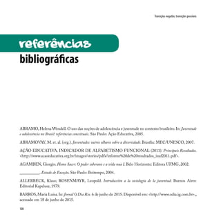 108
Transições negadas, transições possíveis
referências
bibliográficas
ABRAMO, Helena Wendell. O uso das noções de adolescência e juventude no contexto brasileiro. In: Juventude
e adolescência no Brasil: referências conceituais. São Paulo: Ação Educativa, 2005.
ABRAMOVAY, M. et. al. (org.). Juventudes: outros olhares sobre a diversidade. Brasília: MEC/UNESCO, 2007.
AÇÃO EDUCATIVA. INDICADOR DE ALFABETISMO FUNCIONAL (2011). Principais Resultados.
<http://www.acaoeducativa.org.br/images/stories/pdfs/informe%20de%20resultados_inaf2011.pdf>.
AGAMBEN, Giorgio. Homo Sacer: O poder soberano e a vida nua I. Belo Horizonte: Editora UFMG, 2002.
__________. Estado de Exceção. São Paulo: Boitempo, 2004.
ALLERBECK, Klaus; ROSENMAYR, Leopold. Introducción a la sociología de la juventud. Buenos Aires:
Editorial Kapelusz, 1979.
BARROS,Maria Luísa.In: Jornal O Dia Rio. 6 de junho de 2015.Disponível em: <http.//www.odia.ig.com.br>,,
acessado em 18 de junho de 2015.
 