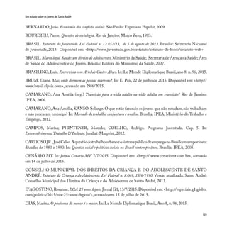109
Um estudo sobre os jovens de Santo André
BERNARDO, João. Economia dos conflitos sociais. São Paulo: Expressão Popular, 2009.
BOURDIEU, Pierre. Questões de sociologia. Rio de Janeiro: Marco Zero, 1983.
BRASIL. Estatuto da Juventude. Lei Federal n. 12.852/13, de 5 de agosto de 2013. Brasília: Secretaria Nacional
de Juventude, 2013. Disponível em: <http://www.juventude.gov.br/estatuto/estatuto-de-bolso/estatuto-web>.
BRASIL.Marco legal. Saúde: um direito de adolescentes.Ministério da Saúde; Secretaria de Atenção à Saúde; Área
de Saúde do Adolescente e do Jovem. Brasília: Editora do Ministério da Saúde, 2007.
BRASILINO, Luís. Entrevista com Ariel de Castro Alves. In: Le Monde Diplomatique Brasil, ano 8, n. 96, 2015.
BRUM, Eliane. Mãe, onde dormem as pessoas marrons?. In: El País, 22 de junho de 2015. Disponível em: <http://
www.brasil.elpais.com>, acessado em 29/6/2015.
CAMARANO, Ana Amélia (org.) Transição para a vida adulta ou vida adulta em transição? Rio de Janeiro:
IPEA, 2006.
CAMARANO, Ana Amélia, KANSO, Solange. O que estão fazendo os jovens que não estudam, não trabalham
e não procuram emprego? In: Mercado de trabalho: conjuntura e análise. Brasília: IPEA, Ministério do Trabalho e
Emprego, 2012.
CAMPOS, Marisa; PHINTENER, Marcelo; COELHO, Rodrigo. Programa Juventude. Cap. 5. In:
Desenvolvimento,Trabalho & Inclusão. Jundiaí: Maxprint, 2012.
CARDOSOJR.,JoséCelso.AquestãodotrabalhourbanoeosistemapúblicodeempregonoBrasilcontemporâneo:
décadas de 1980 e 1990. In: Questão social e políticas sociais no Brasil contemporâneo. Brasília: IPEA, 2005.
CENÁRIO MT. In: Jornal Cenário MT, 7/7/2015. Disponível em: <http:// www.cenariomt.com.br>, acessado
em 14 de julho de 2015.
CONSELHO MUNICIPAL DOS DIREITOS DA CRIANÇA E DO ADOLESCENTE DE SANTO
ANDRÉ. Estatuto da Criança e do Adolescente. Lei Federal n. 8.069, 13/6/1990. Versão atualizada. Santo André:
Conselho Municipal dos Direitos da Criança e do Adolescente de Santo André, 2013.
D’AGOSTINO,Rosanne.ECA:25 anos depois. Jornal G1,13/7/2015.Disponível em: <http://especiais.g1.globo.
com/politica/2015/eca-25-anos-depois/>, acessado em 15 de julho de 2015.
DIAS, Marina. O problema do menor é o maior. In: Le Monde Diplomatique Brasil, Ano 8, n. 96, 2015.
 