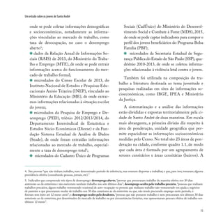 11
Um estudo sobre os jovens de Santo André
4. São pessoas “que não tinham trabalho, num determinado período de referência, mas estavam dispostas a trabalhar, e que, para isso, tomaram alguma
providência efetiva (consultando pessoas, jornais, etc).”
5. Indicador que compreende três tipos de desemprego: desemprego aberto, “pessoas que procuraram trabalho de maneira efetiva nos 30 dias
anteriores ao da entrevista e não exerceram nenhum trabalho nos sete últimos dias”; desemprego oculto pelo trabalho precário, “pessoas que realizam
trabalhos precários, algum trabalho remunerado ocasional de auto-ocupação ou pessoas que realizam trabalho não-remunerado em ajuda a negócios
de parentes e que procuraram mudar de trabalho nos 30 dias anteriores ao da entrevista ou que, não tendo procurado emprego neste período, o
fizeram sem êxito até 12 meses atrás”; e desemprego oculto pelo desalento, “pessoas que não possuem trabalho e nem procuraram nos últimos 30 dias
anteriores ao da entrevista, por desestímulos do mercado de trabalho ou por circunstâncias fortuitas, mas apresentaram procura efetiva de trabalho nos
últimos 12 meses”.
onde se pode coletar informações demográficas
e socioeconômicas, notadamente as informa-
ções vinculadas ao mercado de trabalho, como
taxa de desocupação, no caso o desemprego
aberto4
;
dados da Relação Anual de Informações So-
ciais (RAIS) de 2013, do Ministério do Traba-
lho e Emprego (MTE), de onde se pode extrair
informações acerca do funcionamento do mer-
cado de trabalho formal;
microdados do Censo Escolar de 2013, do
Instituto Nacional de Estudos e Pesquisas Edu-
cacionais Anísio Teixeira (INEP), vinculado ao
Ministério da Educação (ME), de onde extraí-
mos informações relacionadas à situação escolar
do jovem;
microdados da Pesquisa de Emprego e De-
semprego (PED), triênio 2012/2013/2014, do
Departamento Intersindical de Estatística e
Estudos Sócio-Econômicos (Dieese) e da Fun-
dação Sistema Estadual de Análise de Dados
(Seade), de onde foram extraídas informações
relacionadas ao mercado de trabalho, especial-
mente a taxa de desemprego total5
;
microdados do Cadastro Único de Programas
Sociais (CadÚnico) do Ministério do Desenvol-
vimento Social e Combate à Fome (MDS), 2015,
de onde se pode captar indicadores para compor o
perfil dos jovens beneficiários do Programa Bolsa
Família (PBF);
microdados da Secretaria Estadual de Segu-
rança Pública do Estado de São Paulo (SSP),qua-
driênio 2010-2013, de onde se coletou informa-
ções relacionadas à violência letal contra o jovem.
Também foi utilizada na composição do tra-
balho a literatura destinada ao tema juventude e
pesquisas realizadas em sites de informações so-
cioeconômicas, como IBGE, IPEA e Ministério
da Justiça.
A sistematização e a análise das informações
estão divididas e expostas territorialmente pela ci-
dade de Santo André de duas maneiras. Em escala
mais abrangente, a primeira divisão diz respeito à
área de ponderação, unidade geográfica que per-
mite espacializar as informações socioeconômicas
medidas pelo Censo. No total são 23 áreas de pon-
deração na cidade, conforme quadro 1.1, de modo
que cada área é formada por um agrupamento de
setores censitários e áreas censitárias (bairros). A
 