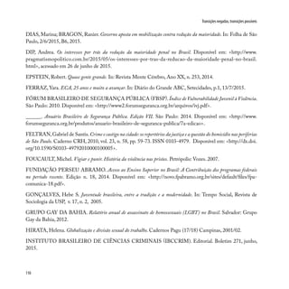 110
Transições negadas, transições possíveis
DIAS, Marina; BRAGON, Ranier. Governo aposta em mobilização contra redução da maioridade. In: Folha de São
Paulo, 2/6/2015, B6, 2015.
DIP, Andrea. Os interesses por trás da redução da maioridade penal no Brasil. Disponível em: <http://www.
pragmatismopolitico.com.br/2015/05/os-interesses-por-tras-da-reducao-da-maioridade-penal-no-brasil.
html>, acessado em 26 de junho de 2015.
EPSTEIN, Robert. Quase gente grande. In: Revista Mente Cérebro, Ano XX, n. 253, 2014.
FERRAZ, Yara. ECA, 25 anos e muito a avançar. In: Diário do Grande ABC, Setecidades, p.1, 13/7/2015.
FÓRUM BRASILEIRO DE SEGURANÇA PÚBLICA (FBSP).Índice de Vulnerabilidade Juvenil à Violência.
São Paulo: 2010. Disponível em: <http://www2.forumseguranca.org.br/arquivos/ivj.pdf>.
______. Anuário Brasileiro de Segurança Pública. Edição VII. São Paulo: 2014. Disponível em: <http://www.
forumseguranca.org.br/produtos/anuario-brasileiro-de-seguranca-publica/7a-edicao>.
FELTRAN,Gabriel de Santis.Crime e castigo na cidade:os repertórios da justiça e a questão do homicídio nas periferias
de São Paulo. Caderno CRH, 2010, vol. 23, n. 58, pp. 59-73. ISSN 0103-4979. Disponível em: <http://dx.doi.
org/10.1590/S0103-49792010000100005>.
FOUCAULT, Michel. Vigiar e punir. História da violência nas prisões. Petrópolis: Vozes. 2007.
FUNDAÇÃO PERSEU ABRAMO. Acesso ao Ensino Superior no Brasil: A Contribuição dos programas federais
no período recente. Edição n. 18, 2014. Disponível em: <http://novo.fpabramo.org.br/sites/default/files/fpa-
comunica-18.pdf>.
GONÇALVES, Hebe S. Juventude brasileira, entre a tradição e a modernidade. In: Tempo Social, Revista de
Sociologia da USP, v. 17, n. 2, 2005.
GRUPO GAY DA BAHIA. Relatório anual de assassinato de homossexuais (LGBT) no Brasil. Salvador: Grupo
Gay da Bahia, 2012.
HIRATA, Helena. Globalização e divisão sexual do trabalho. Cadernos Pagu (17/18) Campinas, 2001/02.
INSTITUTO BRASILEIRO DE CIÊNCIAS CRIMINAIS (IBCCRIM). Editorial. Boletim 271, junho,
2015.
 