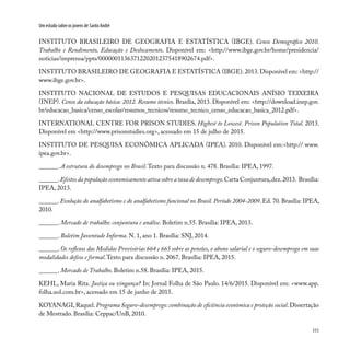 111
Um estudo sobre os jovens de Santo André
INSTITUTO BRASILEIRO DE GEOGRAFIA E ESTATÍSTICA (IBGE). Censo Demográfico 2010.
Trabalho e Rendimento, Educação e Deslocamento. Disponível em: <http://www.ibge.gov.br/home/presidencia/
noticias/imprensa/ppts/00000011363712202012375418902674.pdf>.
INSTITUTO BRASILEIRO DE GEOGRAFIA E ESTATÍSTICA (IBGE).2013.Disponível em: <http://
www.ibge.gov.br>.
INSTITUTO NACIONAL DE ESTUDOS E PESQUISAS EDUCACIONAIS ANÍSIO TEIXEIRA
(INEP). Censo da educação básica: 2012. Resumo técnico. Brasília, 2013. Disponível em: <http://download.inep.gov.
br/educacao_basica/censo_escolar/resumos_tecnicos/resumo_tecnico_censo_educacao_basica_2012.pdf>.
INTERNATIONAL CENTRE FOR PRISON STUDIES. Highest to Lowest. Prison Population Total. 2013.
Disponível em <http://www.prisonstudies.org>, acessado em 15 de julho de 2015.
INSTITUTO DE PESQUISA ECONÔMICA APLICADA (IPEA). 2010. Disponível em:<http:// www.
ipea.gov.br>.
______. A estrutura do desemprego no Brasil.Texto para discussão n. 478. Brasília: IPEA, 1997.
______.Efeitos da população economicamente ativa sobre a taxa de desemprego.Carta Conjuntura,dez.2013. Brasília:
IPEA, 2013.
______. Evolução do analfabetismo e do analfabetismo funcional no Brasil. Período 2004-2009. Ed. 70. Brasília: IPEA,
2010.
______. Mercado de trabalho: conjuntura e análise. Boletim n.55. Brasília: IPEA, 2013.
______. Boletim Juventude Informa. N. 1, ano 1. Brasília: SNJ, 2014.
______. Os reflexos das Medidas Provisórias 664 e 665 sobre as pensões, o abono salarial e o seguro-desemprego em suas
modalidades defeso e formal.Texto para discussão n. 2067. Brasília: IPEA, 2015.
______. Mercado de Trabalho. Boletim n.58. Brasília: IPEA, 2015.
KEHL, Maria Rita. Justiça ou vingança? In: Jornal Folha de São Paulo. 14/6/2015. Disponível em: <www.app.
folha.uol.com.br>, acessado em 15 de junho de 2015.
KOYANAGI,Raquel.Programa Seguro-desemprego: combinação de eficiência econômica e proteção social.Dissertação
de Mestrado. Brasília: Ceppac/UnB, 2010.
 