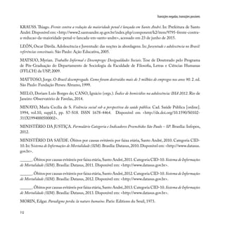 112
Transições negadas, transições possíveis
KRAUSS. Thiago. Frente contra a redução da maioridade penal é lançada em Santo André. In: Prefeitura de Santo
André.Disponível em: <http://www2.santoandre.sp.gov.br/index.php/component/k2/item/9795-frente-contra-
a-reducao-da-maioridade-penal-e-lancada-em-santo-andre>, acessado em 23 de junho de 2015.
LEÓN, Oscar Dávila. Adolescência e Juventude: das noções às abordagens. In: Juventude e adolescência no Brasil:
referências conceituais. São Paulo: Ação Educativa, 2005.
MATSUO, Myrian. Trabalho Informal e Desemprego: Desigualdades Sociais. Tese de Doutorado pelo Programa
de Pós-Graduação do Departamento de Sociologia da Faculdade de Filosofia, Letras e Ciências Humanas
(FFLCH) da USP, 2009.
MATTOSO, Jorge. O Brasil desempregado. Como foram destruídos mais de 3 milhões de empregos nos anos 90. 2. ed.
São Paulo: Fundação Perseu Abramo, 1999.
MELO, Doriam Luis Borges de; CANO, Ignácio (orgs.). Índice de homicídios na adolescência: IHA 2012. Rio de
Janeiro: Observatório de Favelas, 2014.
MINAYO, Maria Cecília de S. Violência social sob a perspectiva da saúde pública. Cad. Saúde Pública [online].
1994, vol.10, suppl.1, pp. S7-S18. ISSN 1678-4464. Disponível em <http://dx.doi.org/10.1590/S0102-
311X1994000500002>.
MINISTÉRIO DA JUSTIÇA. Formulário Categoria e Indicadores Preenchidos São Paulo – SP. Brasília: Infopen,
2012.
MINISTÉRIO DA SAÚDE. Óbitos por causas evitáveis por faixa etária, Santo André, 2010. Categoria CID-
10.In: Sistema de Informações de Mortalidade (SIM).Brasília: Datasus,2010.Disponível em: <http://www.datasus.
gov.br>.
______.Óbitos por causas evitáveis por faixa etária,Santo André,2011.Categoria CID-10.Sistema de Informações
de Mortalidade (SIM). Brasília: Datasus, 2011. Disponível em: <http://www.datasus.gov.br>.
______.Óbitos por causas evitáveis por faixa etária,Santo André,2012.Categoria CID-10.Sistema de Informações
de Mortalidade (SIM). Brasília: Datasus, 2012. Disponível em: <http://www.datasus.gov.br>.
______.Óbitos por causas evitáveis por faixa etária,Santo André,2013.Categoria CID-10.Sistema de Informações
de Mortalidade (SIM). Brasília: Datasus, 2013. Disponível em: <http://www.datasus.gov.br>.
MORIN, Edgar. Paradigme perdu: la nature humaine. Paris: Editions du Seuil, 1973.
 