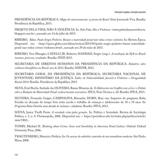 114
Transições negadas, transições possíveis
PRESIDÊNCIA DA REPÚBLICA. Mapa do encarceramento: os jovens do Brasil. Série Juventude Viva. Brasília:
Presidência da República, 2015.
PROJETO PELA VIDA, NÃO À VIOLÊNCIA. In: Pela Vida, Não à Violência. <www.pelavidanaoaviolencia.
blogspot.com.br>, acessado em 14 de julho de 2015.
RIBEIRO, Aline. Paulo Sérgio Pinheiro: Baixar a maioridade penal não reduz crimes violentos. In: Revista Época.
Disponível em: <http://epoca.globo.com/ideias/noticia/2015/05/paulo-sergio-pinheiro-baixar-maioridade-
penal-nao-reduz-crimes-violentos.html>, acessado em 29 de maio de 2015.
RIBEIRO, Vera Masagão; CATELLI JR, Roberto; HADDAD, Sérgio (orgs.). A avaliação da EJA no Brasil:
insumos, processos, resultados. Brasília: INEP, 2015.
SECRETARIA DE DIREITOS HUMANOS DA PRESIDÊNCIA DA REPÚBLICA. Relatório sobre
violência homofóbica no Brasil: ano de 2012. Brasília: SDH/PR, 2012.
SECRETARIA GERAL DA PRESIDÊNCIA DA REPÚBLICA; SECRETARIA NACIONAL DE
JUVENTUDE; MINISTÉRIO DA JUSTIÇA. Índice de Vulnerabilidade Juvenil à Violência e Desigualdade
Racial 2014. Brasília: Presidência da República, 2015.
SILVA, Enid Rocha Andrade da; OLIVEIRA, Raissa Menezes de. O Adolescente em Conflito com a Lei e o Debate
sobre a Redução da Maioridade Penal: esclarecimentos necessários. IPEA, Nota Técnica n. 20. Brasília: IPEA, 2015.
SILVEIRA, Fernando Gaiger; CAMPOLINA, Bernardo; HORN, Ross van. Impactos do programa Bolsa
Família na alocação do tempo livre entre escola e trabalho de crianças e adolescentes de 10 a 18 anos. In:
Programa Bolsa Família uma década de inclusão e cidadania. Brasília: IPEA, 2013.
SOUSA, Janice Tirelli Ponte. A sociedade vista pelas gerações. In: Política e Sociedade. Revista de Sociologia
Política, v. 5, n. 8. Florianopolis, 2006. Disponível em: < https://periodicos.ufsc.br/index.php/politica/article/
view/1802>.
TONRY, Michael H. Thinking about Crime: Sense and Sensibility in American Penal Culture. Oxford: Oxford
University Press, 2006.
TRAGTENBERG,Maurício.Prefácio.In: Os carecas do subúrbio: caminhos de um nomadismo moderno.São Paulo:
Musa, 2000.
 