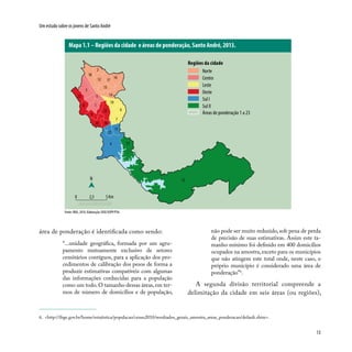 13
Um estudo sobre os jovens de Santo André
área de ponderação é identificada como sendo:
“...unidade geográfica, formada por um agru-
pamento mutuamente exclusivo de setores
censitários contíguos, para a aplicação dos pro-
cedimentos de calibração dos pesos de forma a
produzir estimativas compatíveis com algumas
das informações conhecidas para a população
como um todo.O tamanho dessas áreas,em ter-
mos de número de domicílios e de população,
6. <http://ibge.gov.br/home/estatistica/populacao/censo2010/resultados_gerais_amostra_areas_ponderacao/default.shtm>.
Mapa 1.1 – Regiões da cidade e áreas de ponderação, Santo André, 2013.
não pode ser muito reduzido, sob pena de perda
de precisão de suas estimativas. Assim este ta-
manho mínimo foi definido em 400 domicílios
ocupados na amostra, exceto para os municípios
que não atingem este total onde, neste caso, o
próprio município é considerado uma área de
ponderação”6
.
A segunda divisão territorial compreende a
delimitação da cidade em seis áreas (ou regiões),
Regiões da cidade
3
1
19
5
7
6
14
17
8
2
12 16
18
15
22
9
13
4
11
21
1020
23
N
0 2,5 5 Km
13
Norte
Centro
Leste
Oeste
Sul I
Sul II
Áreas de ponderação 1 a 23
Fonte: IBGE, 2010. Elaboração: DISE/SOPP/PSA.
 