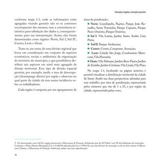 14
Transições negadas, transições possíveis
conforme mapa 1.1, onde as informações estão
agregadas visando garantir não só os contornos
socioespaciais das mesmas, mas a consistência es-
tatística para tabulação dos dados e, consequente-
mente, para sua interpretação. Assim, elas foram
denominadas como regiões: Norte, Sul I, Sul II7
,
Centro, Leste e Oeste.
Trata-se, em suma, de uma divisão regional que
levou em consideração um conjunto de aspectos
econômicos, sociais e ambientais da organização
do território do município, o que possibilitou dis-
tribuir tais aspectos em nível mais agregado de
divisão territorial. Esse tipo de divisão espacial
permite, por exemplo, medir a taxa de desocupa-
ção (desemprego aberto) por região e observar em
qual parte da cidade ela tem maior incidência so-
bre os trabalhadores.
Cada região é composta por um agrupamento de
áreas de ponderação:
Norte: Camilópolis, Nações, Parque João Ra-
malho, Santa Terezinha, Parque Capuava, Parque
Novo Oratório, Parque Oratório;
Sul I: Vila Luzita, Jardim Santo André, Cata
Preta;
Sul II: Parque Andreense;
Centro: Centro, Campestre, Assunção;
Leste: Cidade São Jorge, Condomínio Mara-
canã,Vila Humaitá;
Oeste: Vila Palmares,Jardim Bom Pastor,Jardim
do Estádio,Jardim Cristiane,Vila Linda,Vila Pires.
No mapa 1.1, localizado na página anterior, é
possível visualizar a distribuição territorial da cidade
de Santo André nas duas perspectivas adotadas para
esse trabalho: por área de ponderação, representada
pelos números que vão de 1 a 23, e por região da
cidade, representada pelas cores.
7. Foi denominado como Sul II a região pertencente à Macrozona de Proteção Ambiental, área de 107,93km2
com 5% dos habitantes do município.
Conforme o Plano Diretor Municipal (Lei nº 8.696/04, alterada pela Lei nº 9394/12), uma das divisões do município se dá em dois setores: A Macro-
zona Urbana e a Macrozona de Proteção Ambiental, ambas com suas especificações.
 
