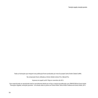 156
Transições negadas, transições possíveis
Todas as ilustrações que integram esta publicação foram produzidas por meio do projeto Santo André Cidade Graffiti.
Na composição foram utilizadas as fontes Adobe Carlson Pro e Myriad Pro.
Impresso em papel cuchê 150g em novembro de 2015.
Este material pode ser reproduzido total ou parcialmente desde que se faça a citação da publicação com: PREFEITURA de Santo André.
Transições negadas, transições possíveis - um estudo sobre os jovens em Santo André. Santo André: Prefeitura de Santo André, 2015.
 
