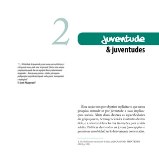 & juventudes
“[...]Afelicidadedajuventude,assimcomosuainsuficiência,é
adequeelanuncapodevivernopresente.Precisaestarsempre
comparandoaquelediacomoprópriofuturo,radiantemente
imaginado–floreseouro,garotaseestrelas,sãoapenas
prefiguraçõesouprofeciasdaquelesonhojovem,incomparável
einatingível”
F. Scott Fitzgerald 1
JUVENTUDE
Esta seção tem por objetivo explicitar o que nesta
pesquisa entende-se por juventude e suas implica-
ções sociais. Além disso, destaca as especificidades
do grupo jovem, heterogeneidades existentes dentro
dele, e a atual redefinição das transições para a vida
adulta. Políticas destinadas ao jovem (concepções e
premissas envolvidas) serão brevemente comentadas.
1. In: O Diamante do tamanho do Ritz, apud CAMPOS e PHINTENER
(2012, p. 138).
2
 