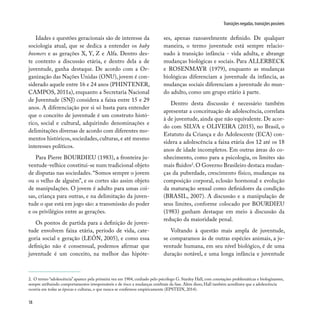 18
Transições negadas, transições possíveis
Idades e questões geracionais são de interesse da
sociologia atual, que se dedica a entender os baby
boomers e as gerações X, Y, Z e Alfa. Dentro des-
te contexto a discussão etária, e dentro dela a de
juventude, ganha destaque. De acordo com a Or-
ganização das Nações Unidas (ONU), jovem é con-
siderado aquele entre 16 e 24 anos (PHINTENER,
CAMPOS, 2011a), enquanto a Secretaria Nacional
de Juventude (SNJ) considera a faixa entre 15 e 29
anos. A diferenciação por si só basta para entender
que o conceito de juventude é um construto histó-
rico, social e cultural, adquirindo denominações e
delimitações diversas de acordo com diferentes mo-
mentos históricos, sociedades, culturas, e até mesmo
interesses políticos.
Para Pierre BOURDIEU (1983), a fronteira ju-
ventude-velhice constitui-se num tradicional objeto
de disputas nas sociedades. “Somos sempre o jovem
ou o velho de alguém”, e os cortes são assim objeto
de manipulações. O jovem é adulto para umas coi-
sas, criança para outras, e na delimitação da juven-
tude o que está em jogo são: a transmissão do poder
e os privilégios entre as gerações.
Os pontos de partida para a definição de juven-
tude envolvem faixa etária, período de vida, cate-
goria social e geração (LEÓN, 2005), e como essa
definição não é consensual, podemos afirmar que
juventude é um conceito, na melhor das hipóte-
ses, apenas razoavelmente definido. De qualquer
maneira, o termo juventude está sempre relacio-
nado à transição infância - vida adulta, e abrange
mudanças biológicas e sociais. Para ALLERBECK
e ROSENMAYR (1979), enquanto as mudanças
biológicas diferenciam a juventude da infância, as
mudanças sociais diferenciam a juventude do mun-
do adulto, como um grupo etário à parte.
Dentro desta discussão é necessário também
apresentar a conceituação de adolescência, correlata
à de juventude, ainda que não equivalente. De acor-
do com SILVA e OLIVEIRA (2015), no Brasil, o
Estatuto da Criança e do Adolescente (ECA) con-
sidera a adolescência a faixa etária dos 12 até os 18
anos de idade incompletos. Em outras áreas do co-
nhecimento, como para a psicologia, os limites são
mais fluidos2
.O Governo Brasileiro destaca mudan-
ças da puberdade, crescimento físico, mudanças na
composição corporal, eclosão hormonal e evolução
da maturação sexual como definidores da condição
(BRASIL, 2007). A discussão e a manipulação de
seus limites, conforme colocado por BOURDIEU
(1983) ganham destaque em meio à discussão da
redução da maioridade penal.
Voltando à questão mais ampla de juventude,
se comparamos às de outras espécies animais, a ju-
ventude humana, em seu nível biológico, é de uma
duração notável, e uma longa infância e juventude
2. O termo “adolescência” aparece pela primeira vez em 1904, cunhado pelo psicólogo G. Stanley Hall, com conotações problemáticas e biologizantes,
sempre atribuindo comportamentos irresponsáveis e de risco a mudanças cerebrais da fase. Além disso, Hall também acreditava que a adolescência
ocorria em todas as épocas e culturas, o que nunca se confirmou empiricamente (EPSTEIN, 2014).
 
